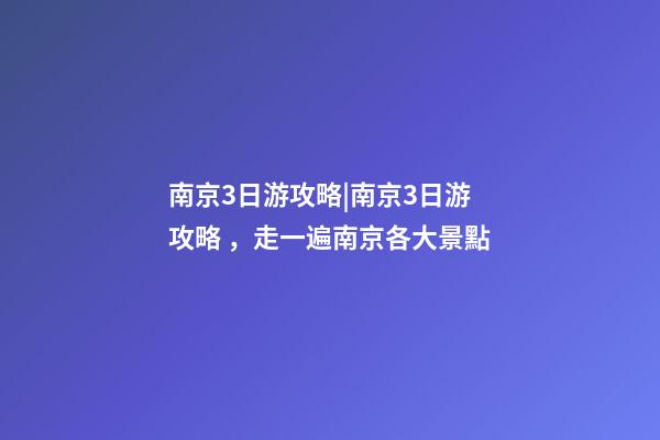 南京3日游攻略|南京3日游攻略，走一遍南京各大景點